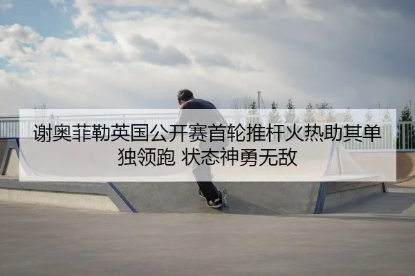 谢奥菲勒英国公开赛首轮推杆火热助其单独领跑 状态神勇无敌